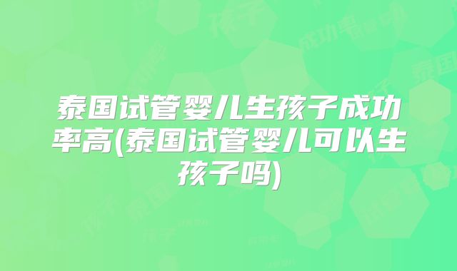 泰国试管婴儿生孩子成功率高(泰国试管婴儿可以生孩子吗)