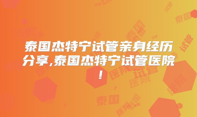 泰国杰特宁试管亲身经历分享,泰国杰特宁试管医院！
