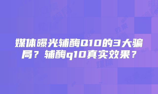 媒体曝光辅酶Q10的3大骗局?辅酶q10真实效果?