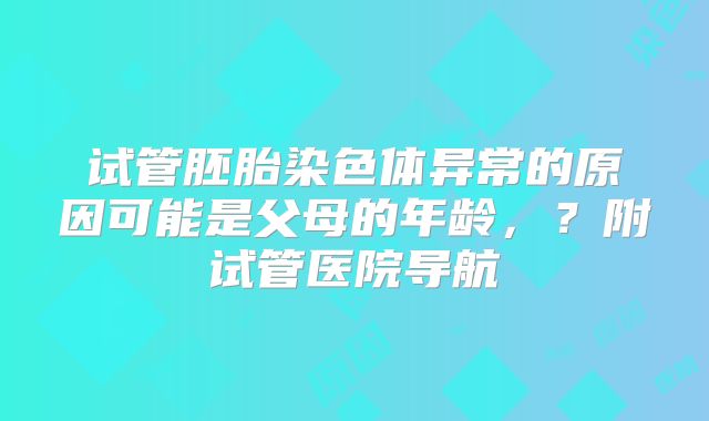 试管胚胎染色体异常的原因可能是父母的年龄,?附试管医院导航