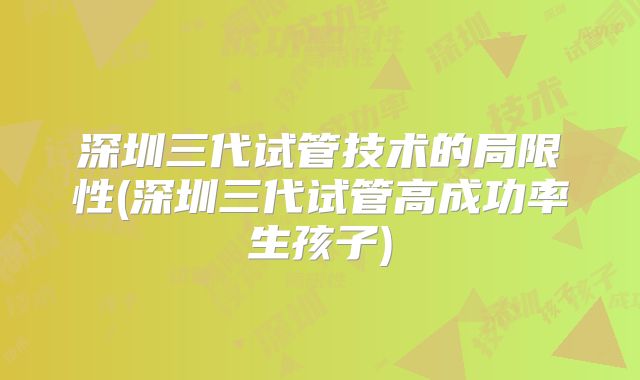深圳三代试管技术的局限性(深圳三代试管高成功率生孩子)