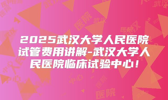 2025武汉大学人民医院试管费用讲解-武汉大学人民医院临床试验中心！