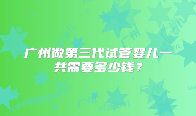 广州做第三代试管婴儿一共需要多少钱?