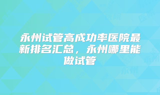 永州试管高成功率医院最新排名汇总，永州哪里能做试管