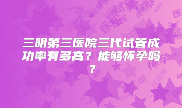 三明第三医院三代试管成功率有多高？能够怀孕吗？