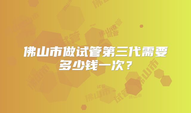 佛山市做试管第三代需要多少钱一次?
