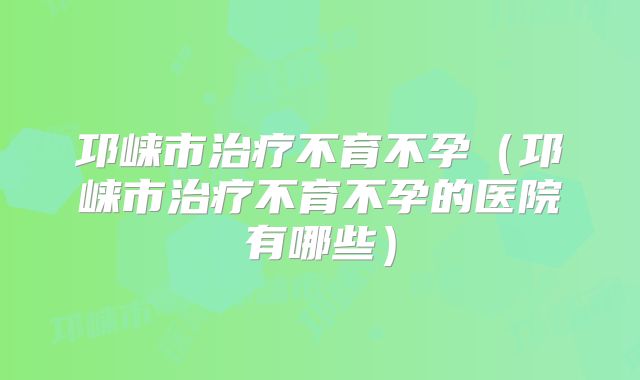邛崃市治疗不育不孕(邛崃市治疗不育不孕的医院有哪些)