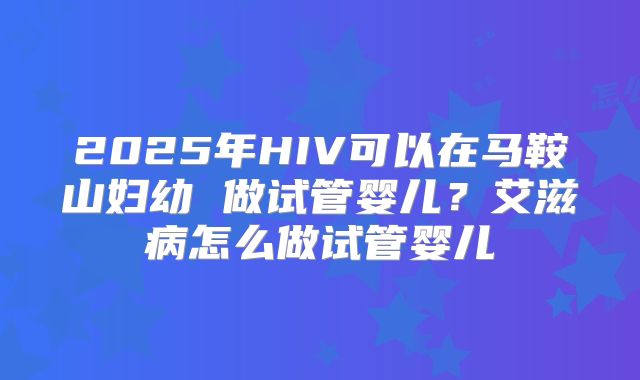 2025年HIV可以在马鞍山妇幼 做试管婴儿?艾滋病怎么做试管婴儿