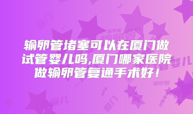 输卵管堵塞可以在厦门做试管婴儿吗,厦门哪家医院做输卵管复通手术好！