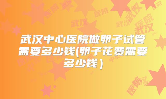 武汉中心医院做卵子试管需要多少钱(卵子花费需要多少钱)