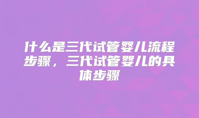 什么是三代试管婴儿流程步骤,三代试管婴儿的具体步骤