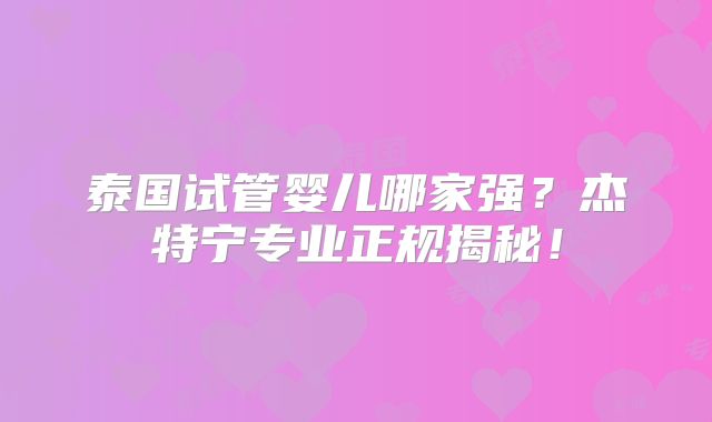 泰国试管婴儿哪家强？杰特宁专业正规揭秘！