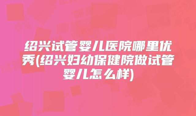 绍兴试管婴儿医院哪里优秀(绍兴妇幼保健院做试管婴儿怎么样)