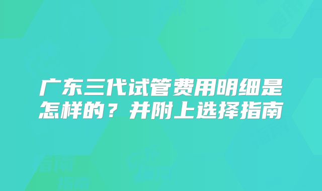 广东三代试管费用明细是怎样的?并附上选择指南
