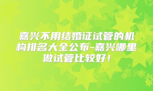 嘉兴不用结婚证试管的机构排名大全公布-嘉兴哪里做试管比较好！