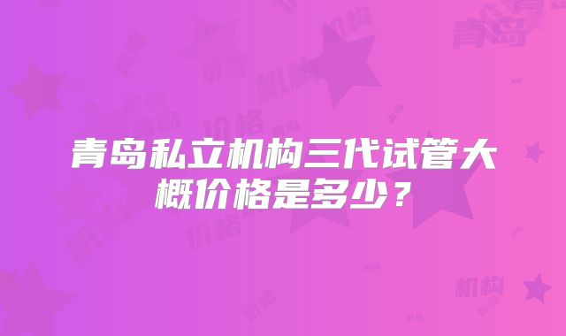 青岛私立机构三代试管大概价格是多少？