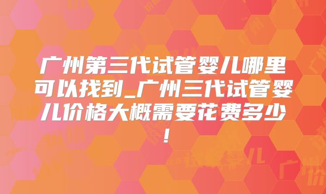 广州第三代试管婴儿哪里可以找到_广州三代试管婴儿价格大概需要花费多少！