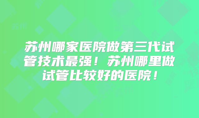 苏州哪家医院做第三代试管技术最强!苏州哪里做试管比较好的医院!