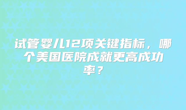 试管婴儿12项关键指标,哪个美国医院成就更高成功率?
