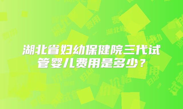 湖北省妇幼保健院三代试管婴儿费用是多少？