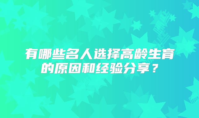 有哪些名人选择高龄生育的原因和经验分享？