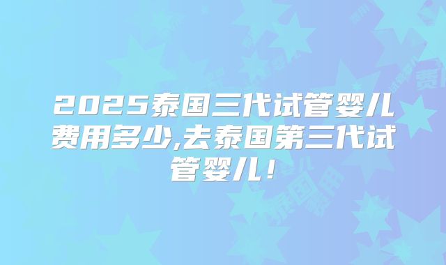 2025泰国三代试管婴儿费用多少,去泰国第三代试管婴儿！