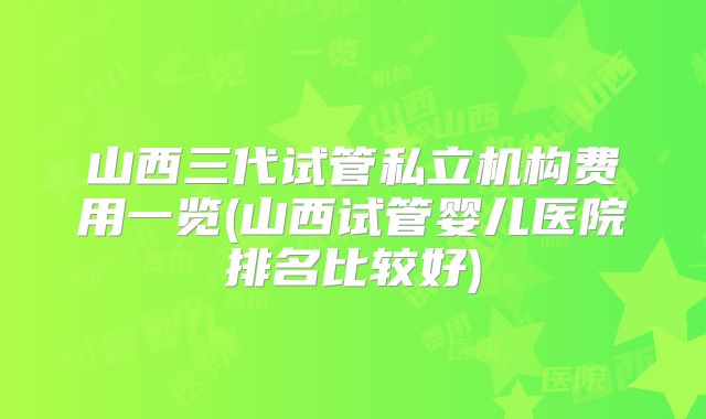 山西三代试管私立机构费用一览(山西试管婴儿医院排名比较好)
