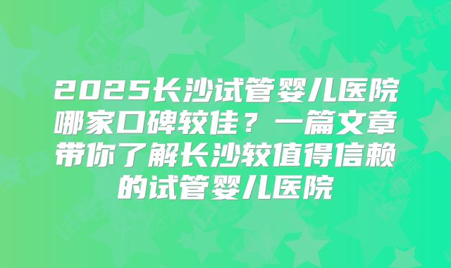 2025长沙试管婴儿医院哪家口碑较佳？一篇文章带你了解长沙较值得信赖的试管婴儿医院