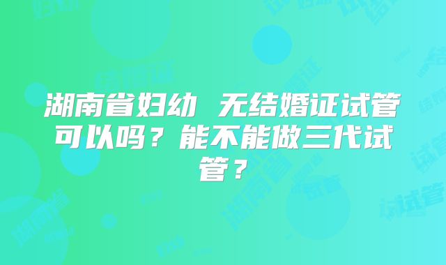湖南省妇幼 无结婚证试管可以吗？能不能做三代试管？