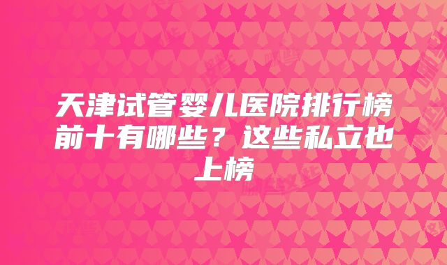 天津试管婴儿医院排行榜前十有哪些？这些私立也上榜