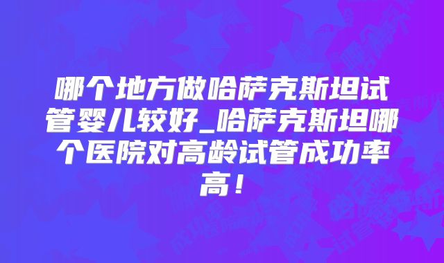 哪个地方做哈萨克斯坦试管婴儿较好_哈萨克斯坦哪个医院对高龄试管成功率高！