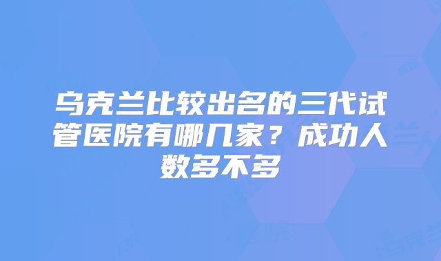 乌克兰比较出名的三代试管医院有哪几家？成功人数多不多