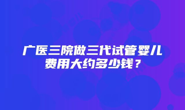 广医三院做三代试管婴儿费用大约多少钱?