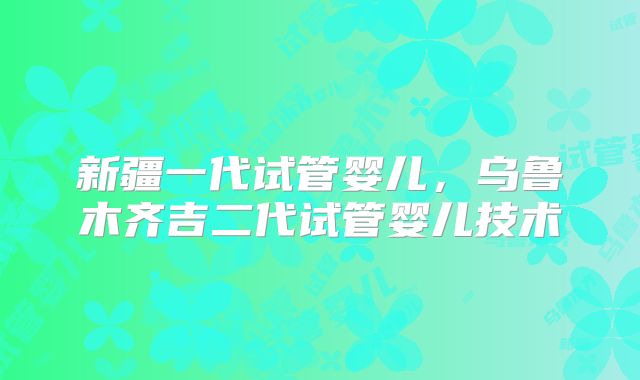 新疆一代试管婴儿,乌鲁木齐吉二代试管婴儿技术