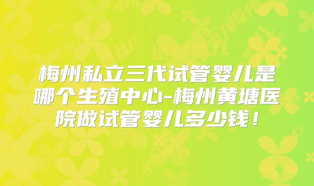 梅州私立三代试管婴儿是哪个生殖中心-梅州黄塘医院做试管婴儿多少钱！