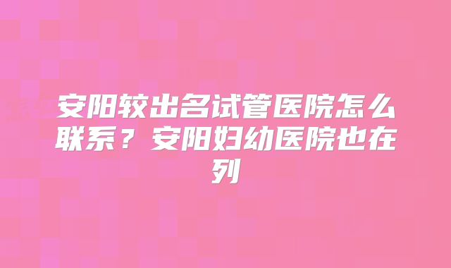 安阳较出名试管医院怎么联系？安阳妇幼医院也在列