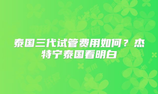 泰国三代试管费用如何？杰特宁泰国看明白