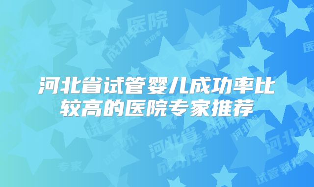 河北省试管婴儿成功率比较高的医院专家推荐