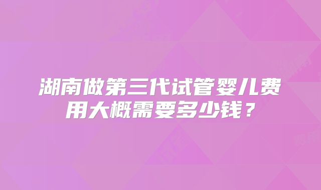 湖南做第三代试管婴儿费用大概需要多少钱？