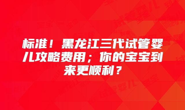 标准!黑龙江三代试管婴儿攻略费用;你的宝宝到来更顺利?