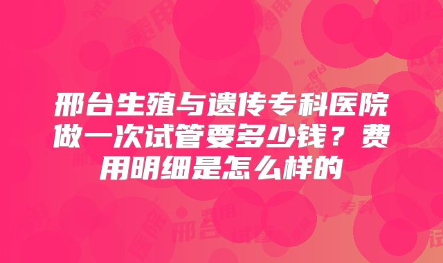 邢台生殖与遗传专科医院做一次试管要多少钱？费用明细是怎么样的