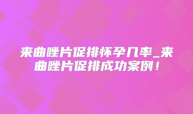 来曲唑片促排怀孕几率_来曲唑片促排成功案例！