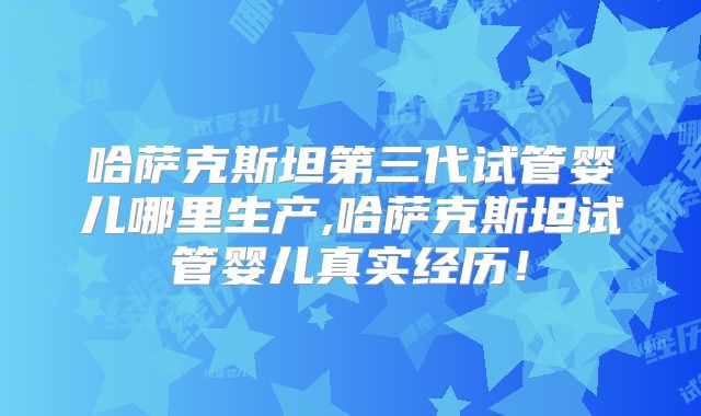 哈萨克斯坦第三代试管婴儿哪里生产,哈萨克斯坦试管婴儿真实经历！