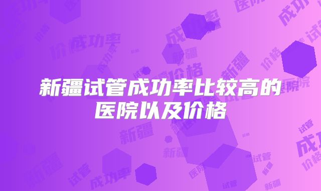 新疆试管成功率比较高的医院以及价格