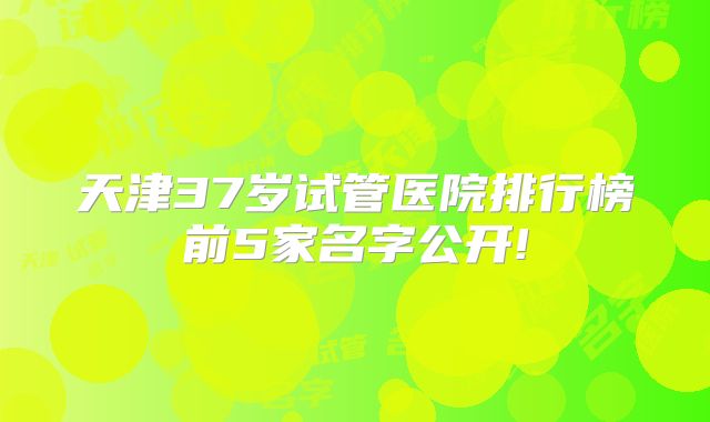 天津37岁试管医院排行榜前5家名字公开!