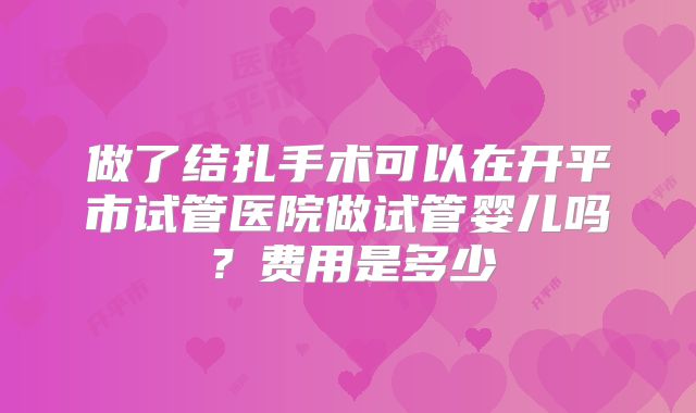 做了结扎手术可以在开平市试管医院做试管婴儿吗？费用是多少