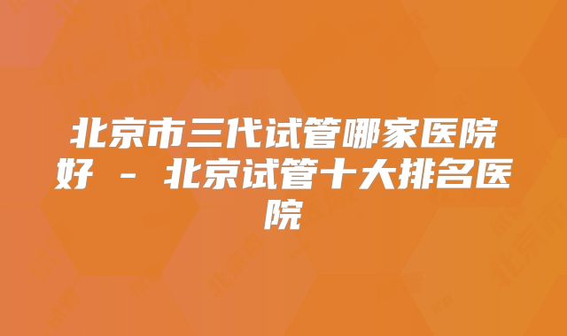 北京市三代试管哪家医院好 - 北京试管十大排名医院