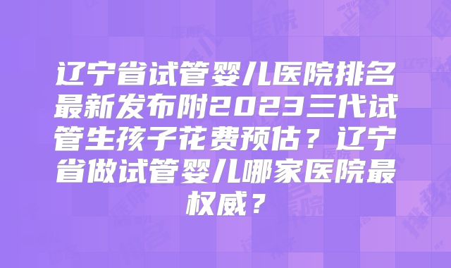 辽宁省试管婴儿医院排名最新发布附2023三代试管生孩子花费预估？辽宁省做试管婴儿哪家医院最权威？
