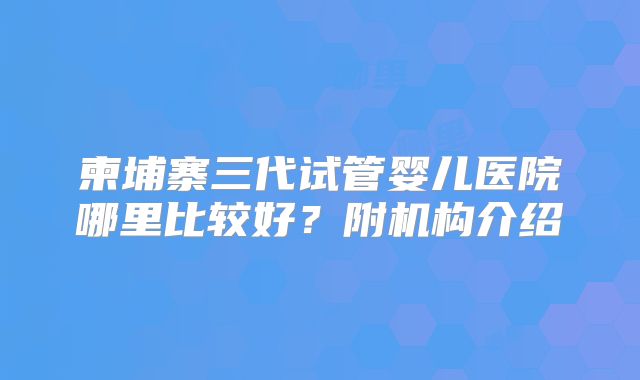 柬埔寨三代试管婴儿医院哪里比较好？附机构介绍