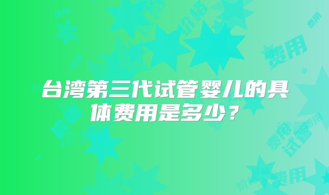 台湾第三代试管婴儿的具体费用是多少？